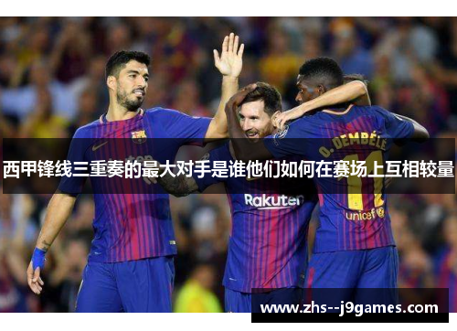 西甲锋线三重奏的最大对手是谁他们如何在赛场上互相较量 西甲锋线三重奏的最大对手是谁他们如何在赛场上互相较量