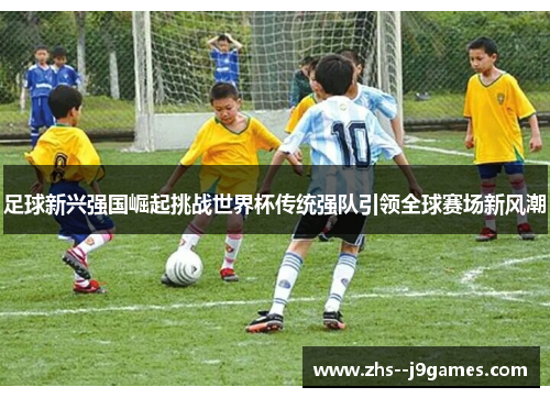 足球新兴强国崛起挑战世界杯传统强队引领全球赛场新风潮