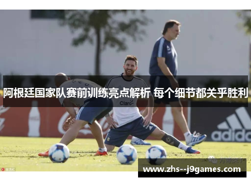 阿根廷国家队赛前训练亮点解析 每个细节都关乎胜利