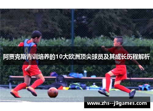 阿贾克斯青训培养的10大欧洲顶尖球员及其成长历程解析