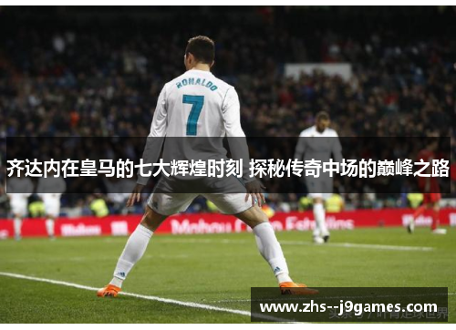 齐达内在皇马的七大辉煌时刻 探秘传奇中场的巅峰之路