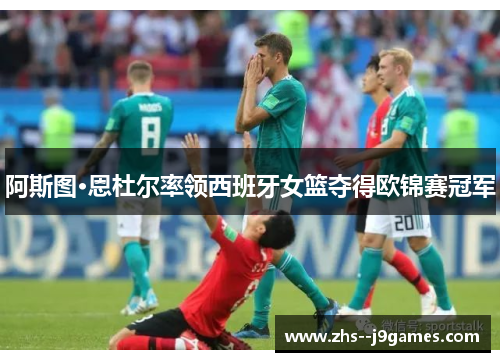 阿斯图·恩杜尔率领西班牙女篮夺得欧锦赛冠军