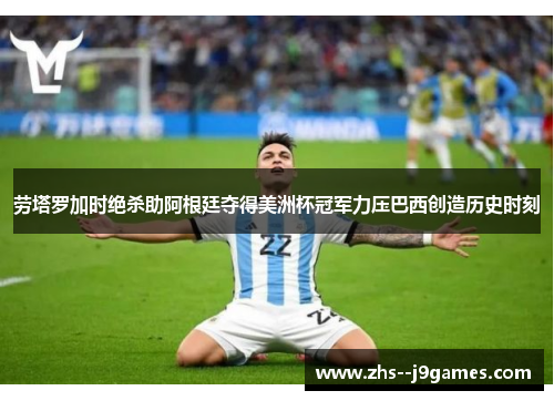 劳塔罗加时绝杀助阿根廷夺得美洲杯冠军力压巴西创造历史时刻